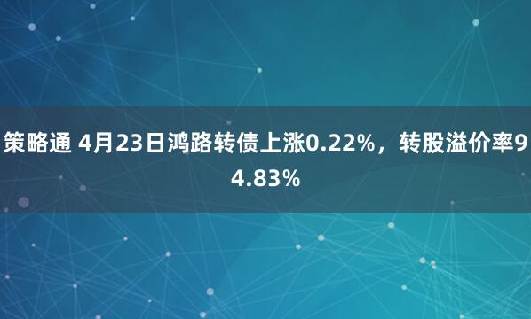 策略通 4月23日鸿路转债上涨0.22%，转股溢价率94.83%