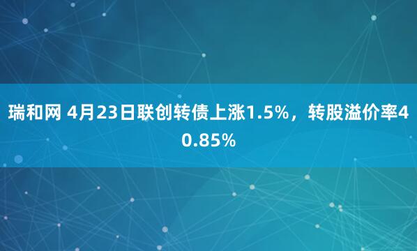 瑞和网 4月23日联创转债上涨1.5%，转股溢价率40.85%