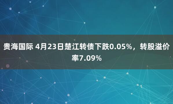 贵海国际 4月23日楚江转债下跌0.05%，转股溢价率7.09%