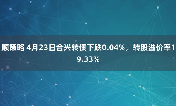 顺策略 4月23日合兴转债下跌0.04%，转股溢价率19.33%
