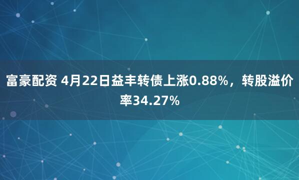 富豪配资 4月22日益丰转债上涨0.88%，转股溢价率34.27%