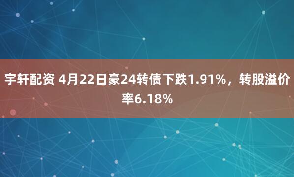 宇轩配资 4月22日豪24转债下跌1.91%，转股溢价率6.18%