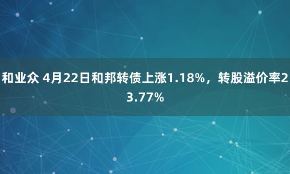 和业众 4月22日和邦转债上涨1.18%，转股溢价率23.77%