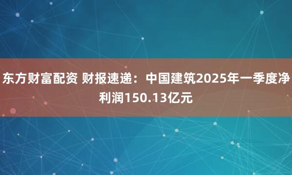 东方财富配资 财报速递：中国建筑2025年一季度净利润150.13亿元