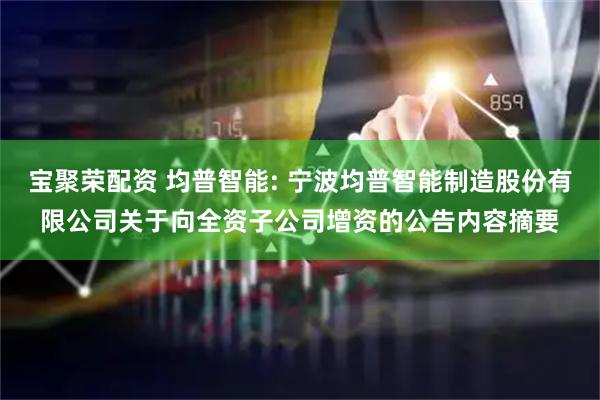 宝聚荣配资 均普智能: 宁波均普智能制造股份有限公司关于向全资子公司增资的公告内容摘要
