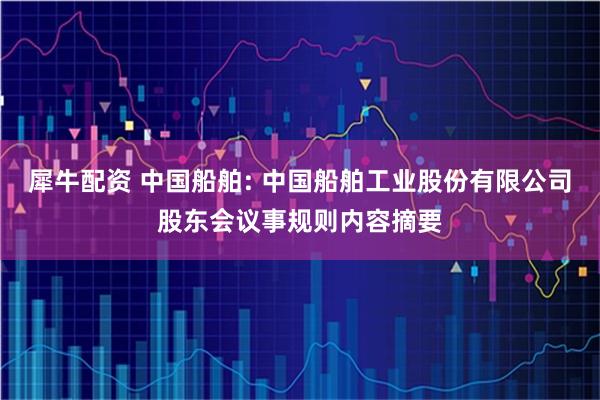犀牛配资 中国船舶: 中国船舶工业股份有限公司股东会议事规则内容摘要