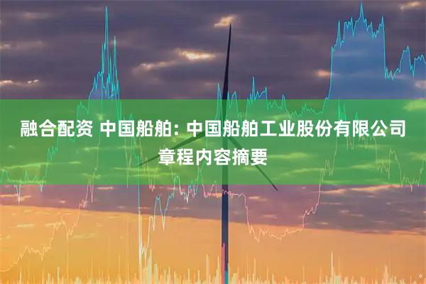 融合配资 中国船舶: 中国船舶工业股份有限公司章程内容摘要