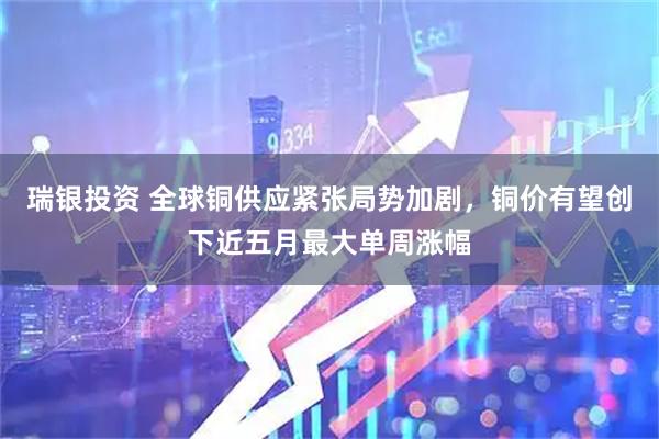 瑞银投资 全球铜供应紧张局势加剧，铜价有望创下近五月最大单周涨幅