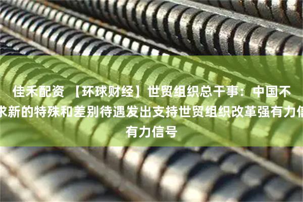 佳禾配资 【环球财经】世贸组织总干事：中国不寻求新的特殊和差别待遇发出支持世贸组织改革强有力信号
