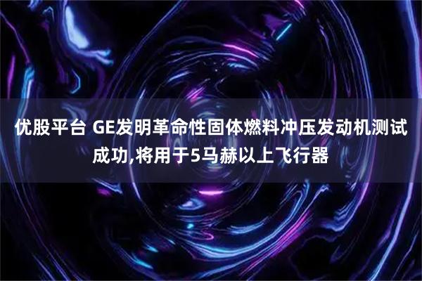 优股平台 GE发明革命性固体燃料冲压发动机测试成功,将用于5马赫以上飞行器