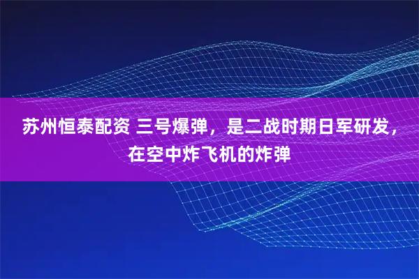 苏州恒泰配资 三号爆弹，是二战时期日军研发，在空中炸飞机的炸弹