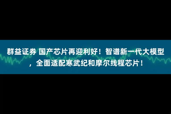 群益证券 国产芯片再迎利好！智谱新一代大模型，全面适配寒武纪和摩尔线程芯片！