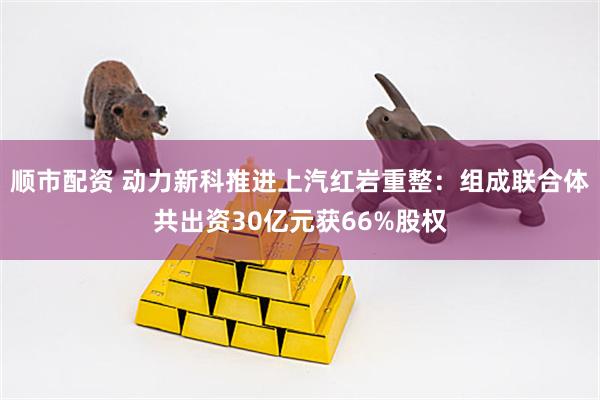 顺市配资 动力新科推进上汽红岩重整：组成联合体共出资30亿元获66%股权