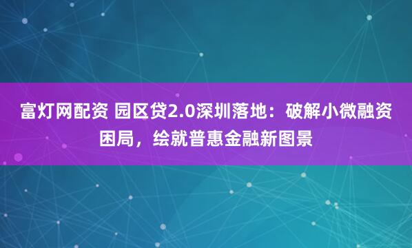 富灯网配资 园区贷2.0深圳落地：破解小微融资困局，绘就普惠金融新图景