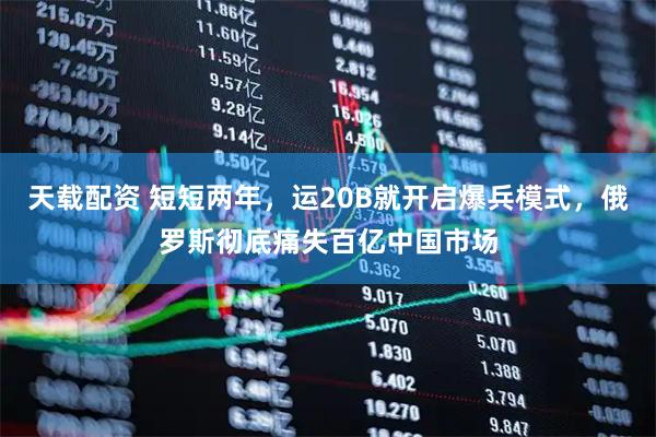 天载配资 短短两年，运20B就开启爆兵模式，俄罗斯彻底痛失百亿中国市场
