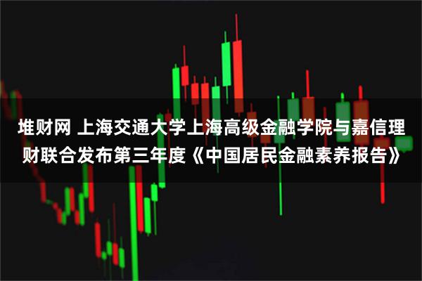 堆财网 上海交通大学上海高级金融学院与嘉信理财联合发布第三年度《中国居民金融素养报告》