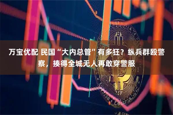 万宝优配 民国“大内总管”有多狂?纵兵群殴警察,揍得全城无人再敢穿警服