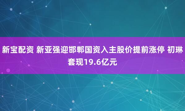新宝配资 新亚强迎邯郸国资入主股价提前涨停 初琳套现19.6亿元