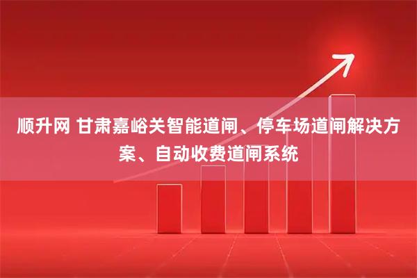 顺升网 甘肃嘉峪关智能道闸、停车场道闸解决方案、自动收费道闸系统