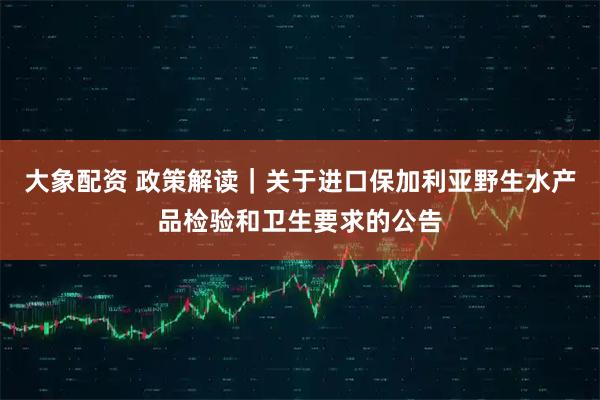 大象配资 政策解读｜关于进口保加利亚野生水产品检验和卫生要求的公告