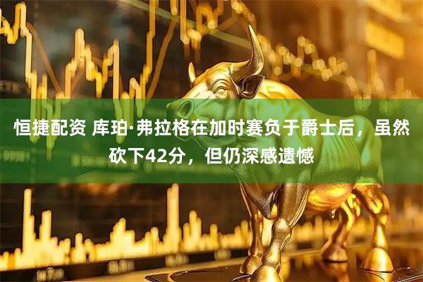 恒捷配资 库珀·弗拉格在加时赛负于爵士后，虽然砍下42分，但仍深感遗憾