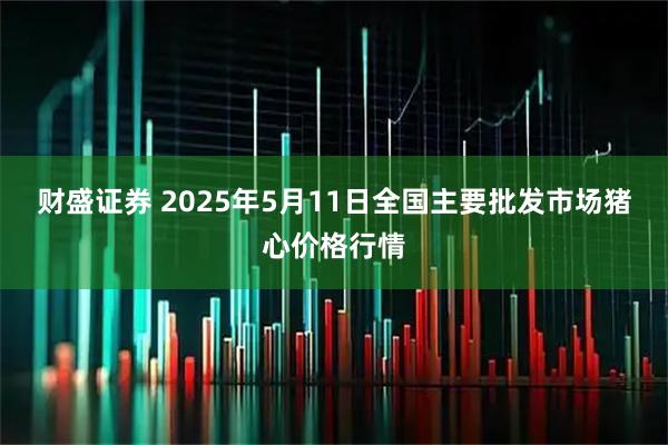 财盛证券 2025年5月11日全国主要批发市场猪心价格行情