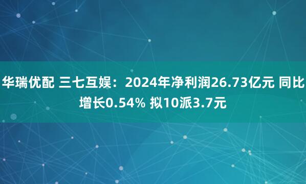 华瑞优配 三七互娱：2024年净利润26.73亿元 同比增长0.54% 拟10派3.7元