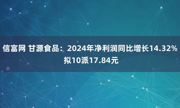 信富网 甘源食品：2024年净利润同比增长14.32% 拟10派17.84元