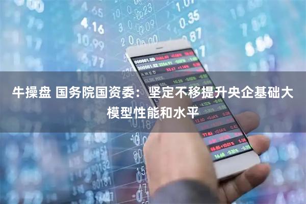 牛操盘 国务院国资委:坚定不移提升央企基础大模型性能和水平