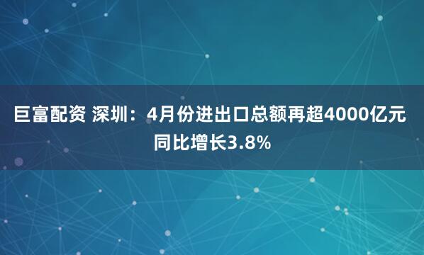 巨富配资 深圳：4月份进出口总额再超4000亿元 同比增长3.8%