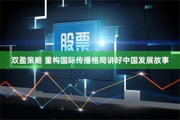双盈策略 重构国际传播格局讲好中国发展故事