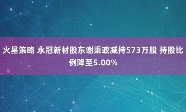 火星策略 永冠新材股东谢秉政减持573万股 持股比例降至5.00%