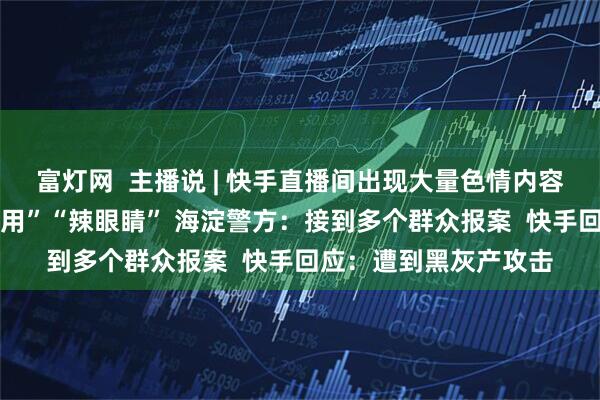 富灯网  主播说 | 快手直播间出现大量色情内容 有网友称“举报都没用”“辣眼睛” 海淀警方：接到多个群众报案  快手回应：遭到黑灰产攻击