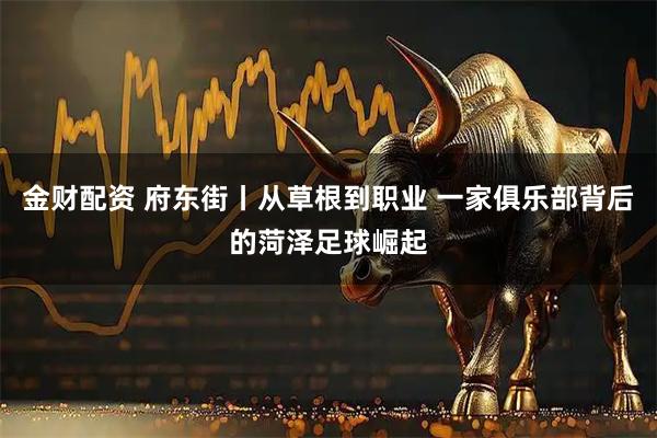 金财配资 府东街丨从草根到职业 一家俱乐部背后的菏泽足球崛起