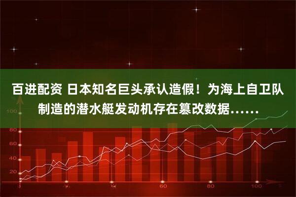 百进配资 日本知名巨头承认造假！为海上自卫队制造的潜水艇发动机存在篡改数据……