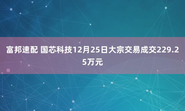 富邦速配 国芯科技12月25日大宗交易成交229.25万元