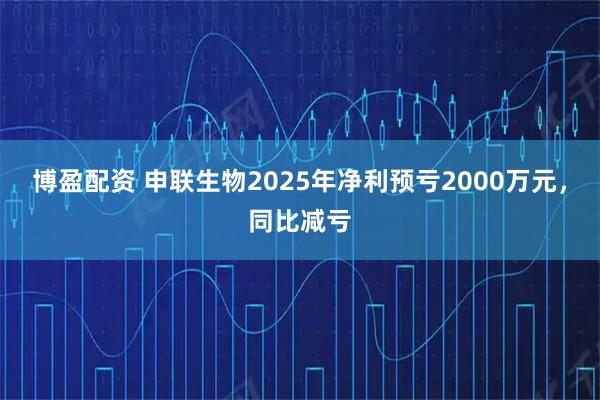 博盈配资 申联生物2025年净利预亏2000万元，同比减亏
