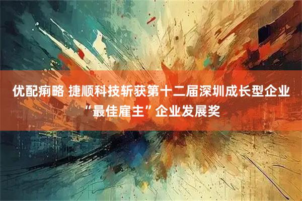 优配痢略 捷顺科技斩获第十二届深圳成长型企业“最佳雇主”企业发展奖
