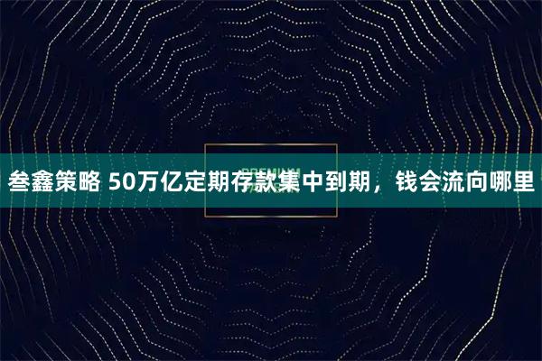 叁鑫策略 50万亿定期存款集中到期，钱会流向哪里