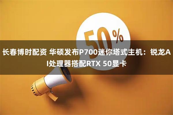 长春博时配资 华硕发布P700迷你塔式主机：锐龙AI处理器搭配RTX 50显卡