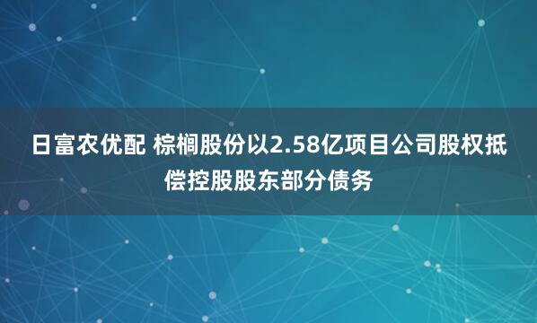 日富农优配 棕榈股份以2.58亿项目公司股权抵偿控股股东部分债务
