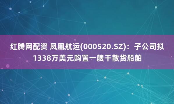 红腾网配资 凤凰航运(000520.SZ)：子公司拟1338万美元购置一艘干散货船舶