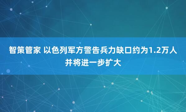 智策管家 以色列军方警告兵力缺口约为1.2万人并将进一步扩大