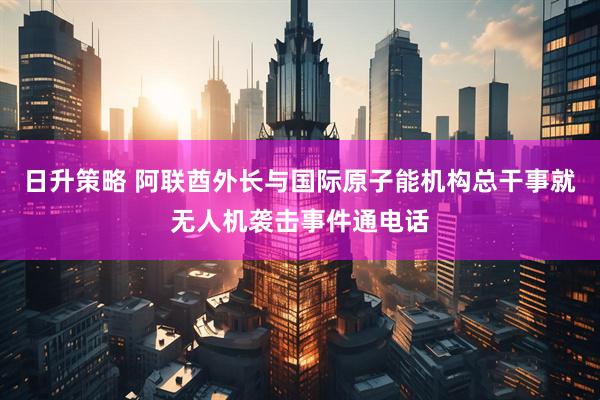 日升策略 阿联酋外长与国际原子能机构总干事就无人机袭击事件通电话