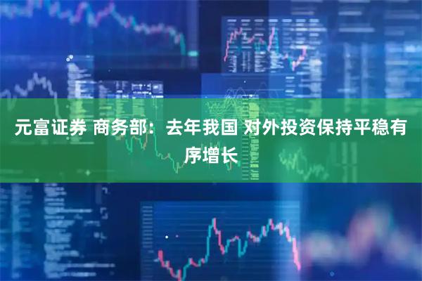 元富证券 商务部：去年我国 对外投资保持平稳有序增长