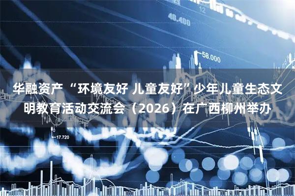 华融资产 “环境友好 儿童友好”少年儿童生态文明教育活动交流会（2026）在广西柳州举办