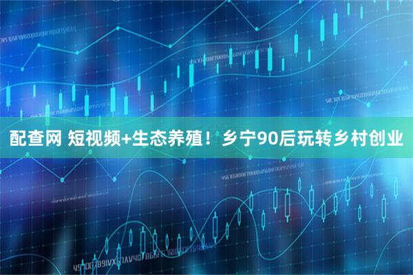 配查网 短视频+生态养殖！乡宁90后玩转乡村创业