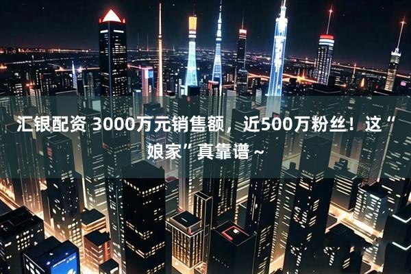 汇银配资 3000万元销售额,近500万粉丝!这“娘家”真靠谱~
