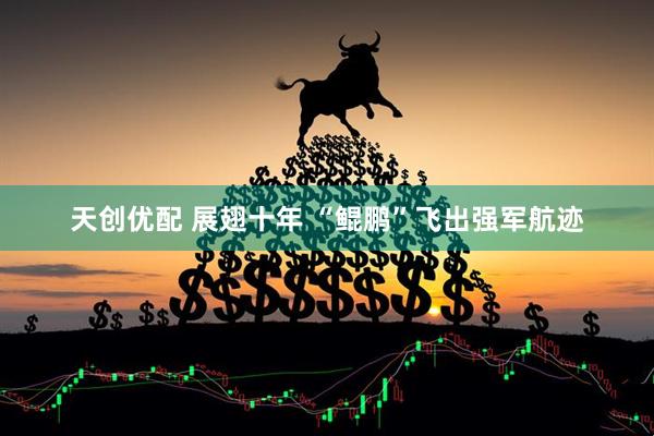 天创优配 展翅十年 “鲲鹏”飞出强军航迹